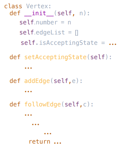 class Vertex:
def _init_(self, n):
self.number = n
self.edgeList = |
self.isAcceptingState = ...
def setAcceptingState(self) :
def addEdge (self,e):
def followEdge(self,c):
return ...
