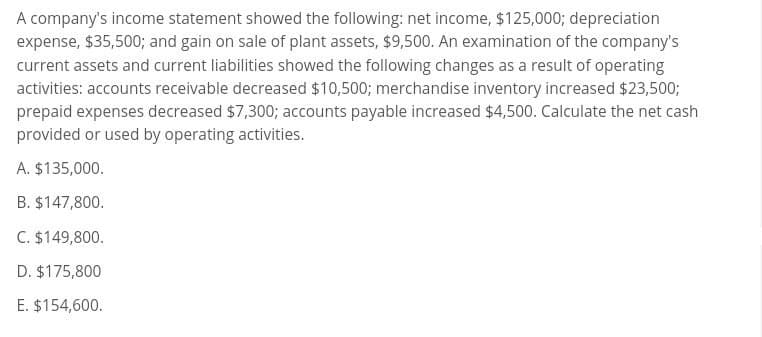 A company's income statement showed the following: net income, $125,000; depreciation
expense, $35,500; and gain on sale of plant assets, $9,500. An examination of the company's
current assets and current liabilities showed the following changes as a result of operating
activities: accounts receivable decreased $10,500; merchandise inventory increased $23,500;
prepaid expenses decreased $7,300; accounts payable increased $4,500. Calculate the net cash
provided or used by operating activities.
A. $135,000.
B. $147,800.
C. $149,800.
D. $175,800
E. $154,600.