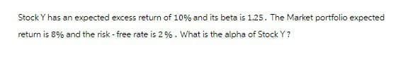 Stock Y has an expected excess return of 10% and its beta is 1.25. The Market portfolio expected
return is 8% and the risk - free rate is 2%. What is the alpha of Stock Y?