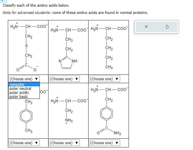 Classify each of the amino acids below.
Note for advanced students: none of these amino acids are found in normal proteins.
H₂N- -CH-COO
CH₂
S
CH₂
(Choose one)
nonpolar
polar neutral
polar acidic
polar basic
CH₂
CH3
(Choose one) ▼
00
H₂N-CH-COO
CH₂
CH₂
NH
(Choose one)
H₂N-CH-Coo
CH₂
T
NH3
(Choose one)
H₂N-CH-COO
CH₂
CH₂
CH₂
1
CH3
(Choose one)
H₂N-CH-Coo
CH₂
(Choose one)
NH₂
X
