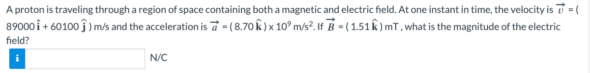A proton is traveling through a region of space containing both a magnetic and electric field. At one instant in time, the velocity is ✓ = (
89000 i +60100) m/s and the acceleration is a = (8.70 k) x 10⁹ m/s². If B = ( 1.51 k) mT, what is the magnitude of the electric
field?
i
N/C