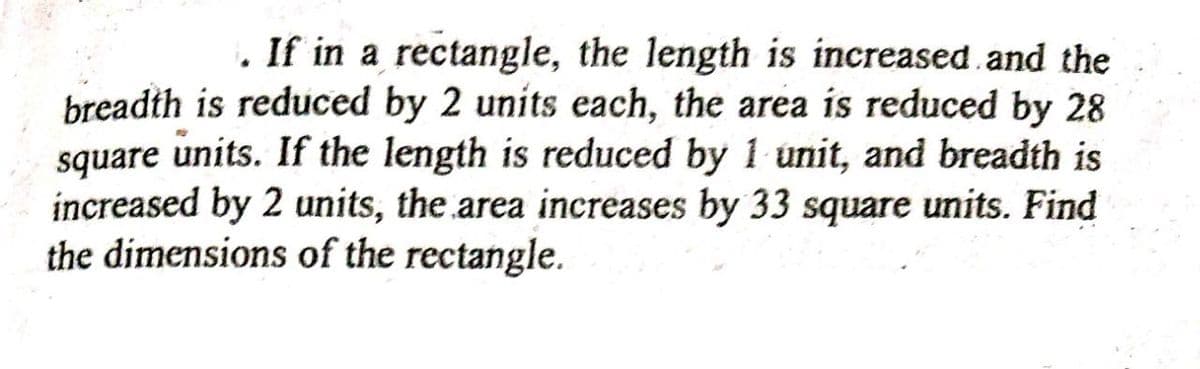 . If in a rectangle, the length is increased.and the
breadth is reduced by 2 units each, the area is reduced by 28
square units. If the length is reduced by 1 unit, and breadth is
increased by 2 units, the area increases by 33 square units. Find
the dimensions of the rectangle.
