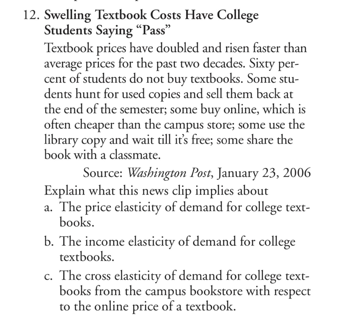 12. Swelling Textbook Costs Have College
Students Saying “Pass"
Textbook prices have doubled and risen faster than
average prices for the past two decades. Sixty per-
cent of students do not buy textbooks. Some stu-
dents hunt for used copies and sell them back at
the end of the semester; some buy online, which is
often cheaper than the campus store; some use the
library copy and wait till it's free; some share the
book with a classmate.
Source: Washington Post, January 23, 2006
Explain what this news clip implies about
a. The price elasticity of demand for college text-
books.
b. The income elasticity of demand for college
textbooks.
c. The cross elasticity of demand for college text-
books from the campus bookstore with respect
to the online price of a textbook.
