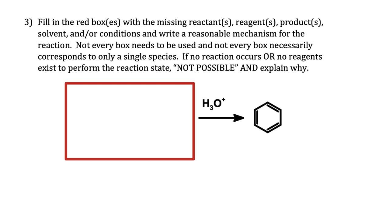 3) Fill in the red box(es) with the missing reactant(s), reagent(s), product(s),
solvent, and/or conditions and write a reasonable mechanism for the
reaction. Not every box needs to be used and not every box necessarily
corresponds to only a single species. If no reaction occurs OR no reagents
exist to perform the reaction state, “NOT POSSIBLE” AND explain why.
H₂O*