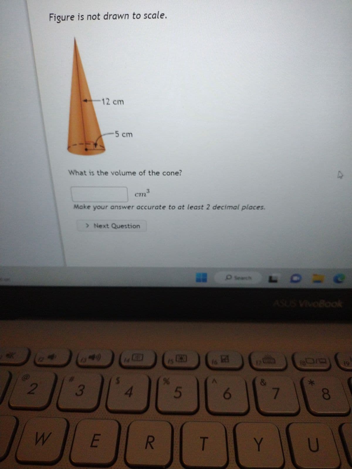 2
Figure is not drawn to scale.
74
W
12 cm
What is the volume of the cone?
3
5 cm
3
cm³
Make your answer accurate to at least 2 decimal places.
E
> Next Question
$
4
R
%
5
A
T
A
F
O Search
Y
7
180/0
*
8
U
M
C
19