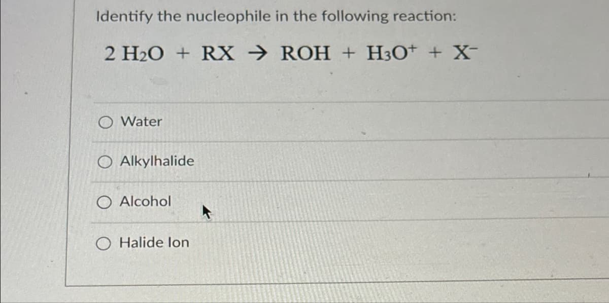 Identify the nucleophile in the following reaction:
2 H2O + RX ROH + H3O+ + X-
O Water
O Alkylhalide
O Alcohol
O Halide lon
