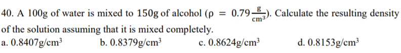 40. A 100g of water is mixed to 150g of alcohol (p
79). Calculate the resulting density
cm3-
of the solution assuming that it is mixed completely.
a. 0.8407g/cm³
b. 0.8379g/cm³
c. 0.8624g/cm³
d. 0.8153g/cm³
