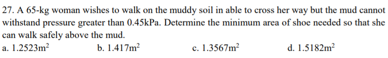 27. A 65-kg woman wishes to walk on the muddy soil in able to cross her way but the mud cannot
withstand pressure greater than 0.45kPa. Determine the minimum area of shoe needed so that she
can walk safely above the mud.
a. 1.2523m?
b. 1.417m?
c. 1.3567m²
d. 1.5182m²
