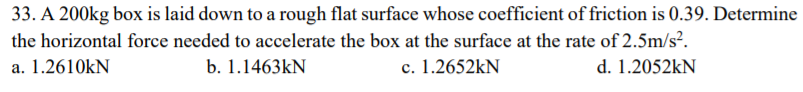 33. A 200kg box is laid down to a rough flat surface whose coefficient of friction is 0.39. Determine
the horizontal force needed to accelerate the box at the surface at the rate of 2.5m/s?.
a. 1.2610KN
b. 1.1463KN
c. 1.2652KN
d. 1.2052KN
