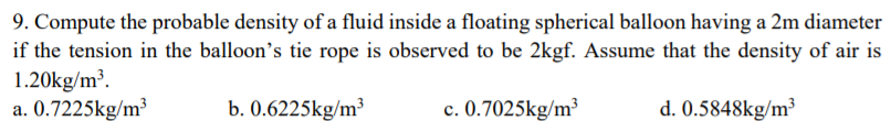 9. Compute the probable density of a fluid inside a floating spherical balloon having a 2m diameter
if the tension in the balloon's tie rope is observed to be 2kgf. Assume that the density of air is
1.20kg/m³.
a. 0.7225kg/m³
b. 0.6225kg/m³
c. 0.7025kg/m³
d. 0.5848kg/m³
