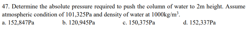 47. Determine the absolute pressure required to push the column of water to 2m height. Assume
atmospheric condition of 101,325Pa and density of water at 1000kg/m³.
a. 152,847PA
b. 120,945Pa
c. 150,375Pa
d. 152,337Pa
