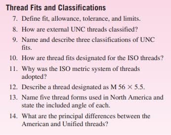 Thread Fits and
7. Define fit, allowance, tolerance, and limits.
8. How are external UNC threads classified?
9. Name and describe three classifications of UNC
fits.
10. How are thread fits designated for the ISO threads?
Classifications
11. Why was the ISO metric system of threads
adopted?
12. Describe a thread designated as M 56 X 5.5.
13. Name five thread forms used in North America and
state the included angle of each.
14. What are the principal differences between the
American and Unified threads?