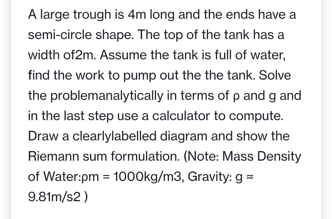 A large trough is 4m long and the ends have a
semi-circle shape. The top of the tank has a
width of2m. Assume the tank is full of water,
find the work to pump out the the tank. Solve
the problemanalytically in terms of p and g and
in the last step use a calculator to compute.
Draw a clearlylabelled diagram and show the
Riemann sum formulation. (Note: Mass Density
of Water:pm = 1000kg/m3, Gravity: g
9.81m/s2)