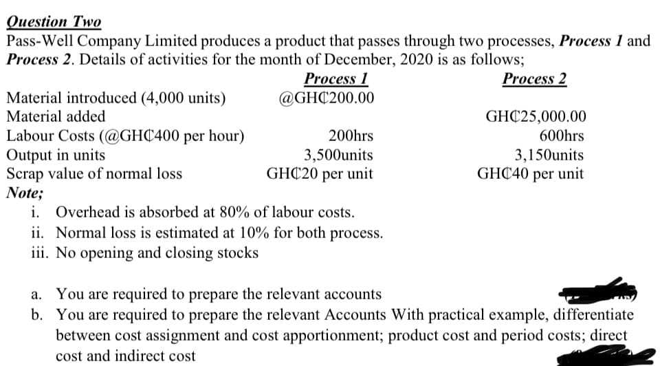 Question Two
Pass-Well Company Limited produces a product that passes through two processes, Process 1 and
Process 2. Details of activities for the month of December, 2020 is as follows;
Process 2
Process 1
@GHC200.00
Material introduced (4,000 units)
Material added
GHC25,000.00
Labour Costs (@GHC400 per hour)
Output in units
Scrap value of normal loss
Note;
i. Overhead is absorbed at 80% of labour costs.
ii. Normal loss is estimated at 10% for both process.
iii. No opening and closing stocks
200hrs
600hrs
3,500units
GHC20 per unit
3,150units
GHC40 per unit
a. You are required to prepare the relevant accounts
b. You are required to prepare the relevant Accounts With practical example, differentiate
between cost assignment and cost apportionment; product cost and period costs; direct
cost and indirect cost
