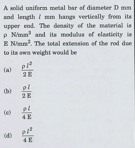 A solid uniform metal bar of diameter D mm
and length l mm hangs vertically from its
upper end. The density of the material is
p N/mm3 and its modulus of elasticity is
E N/mm2. The total extension of the rod due
to its own weight would be
(a)
2 E
pl
(b)
2 E
pl
(c)
4 E
(d)
4 E

