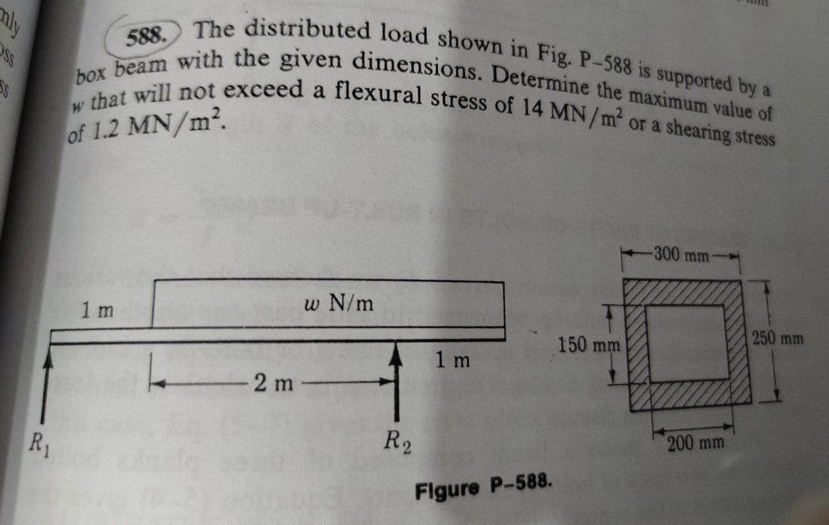 w that will not exceed a flexural stress of 14 MN/m or a shearing stress
box beam with the given dimensions. Determine the maximum value of
The distributed load shown in Fig. P-588 is supported by a
nly
588.
a
of 1.2 MN/m2.
-300mm
w N/m
250 mm
150 mm
1 m
2 m-
200 mm
R2
R1
Flgure P-588.
1.
