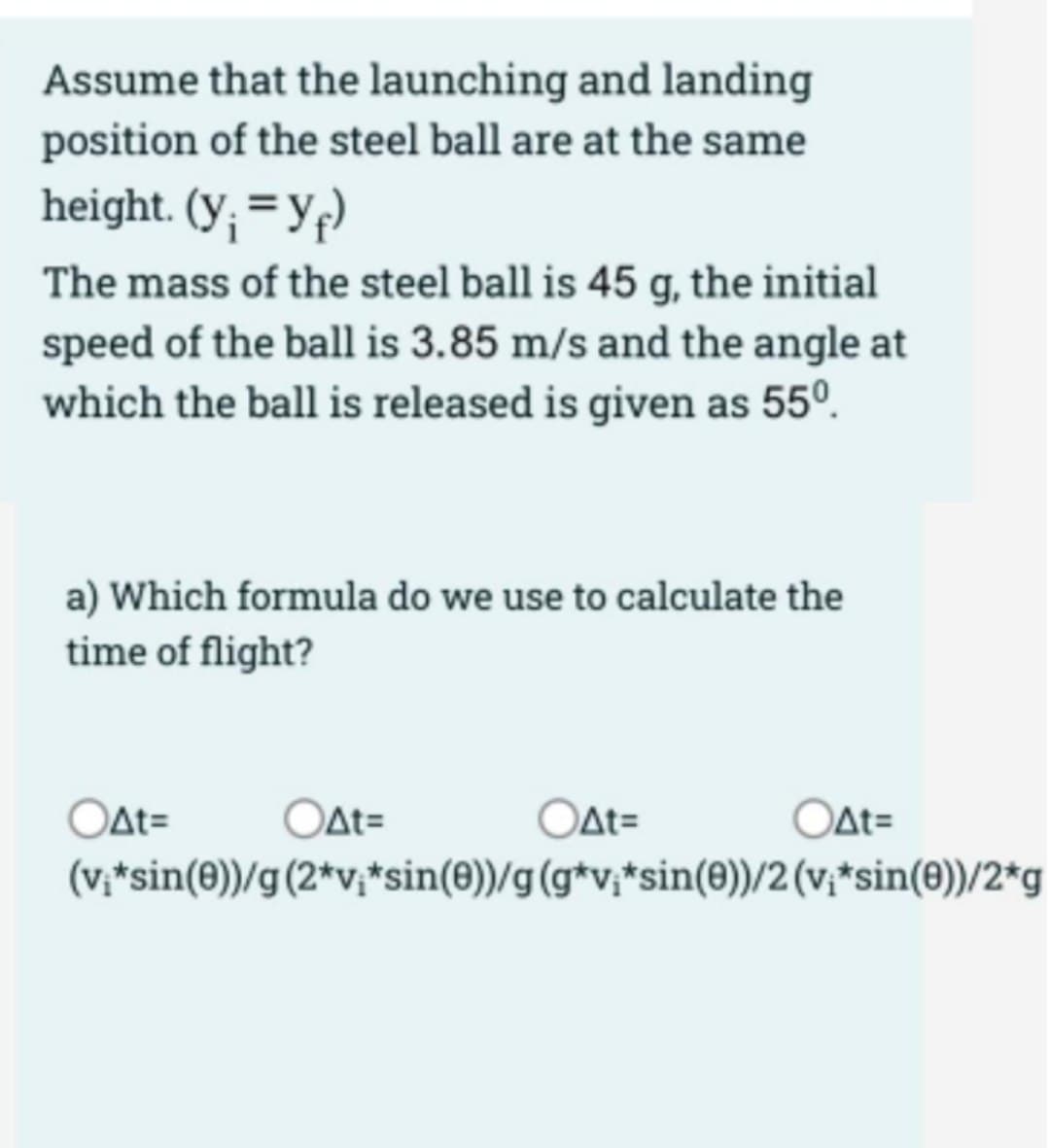 Assume that the launching and landing
position of the steel ball are at the same
height. (y; = Yf)
The mass of the steel ball is 45 g, the initial
speed of the ball is 3.85 m/s and the angle at
which the ball is released is given as 55º.
a) Which formula do we use to calculate the
time of flight?
Oat=
OAt=
OAt=
OAt=
(v,*sin(0))/g(2*v;*sin(0))/g(g*v;*sin(e))/2 (v;*sin(e))/2*g
