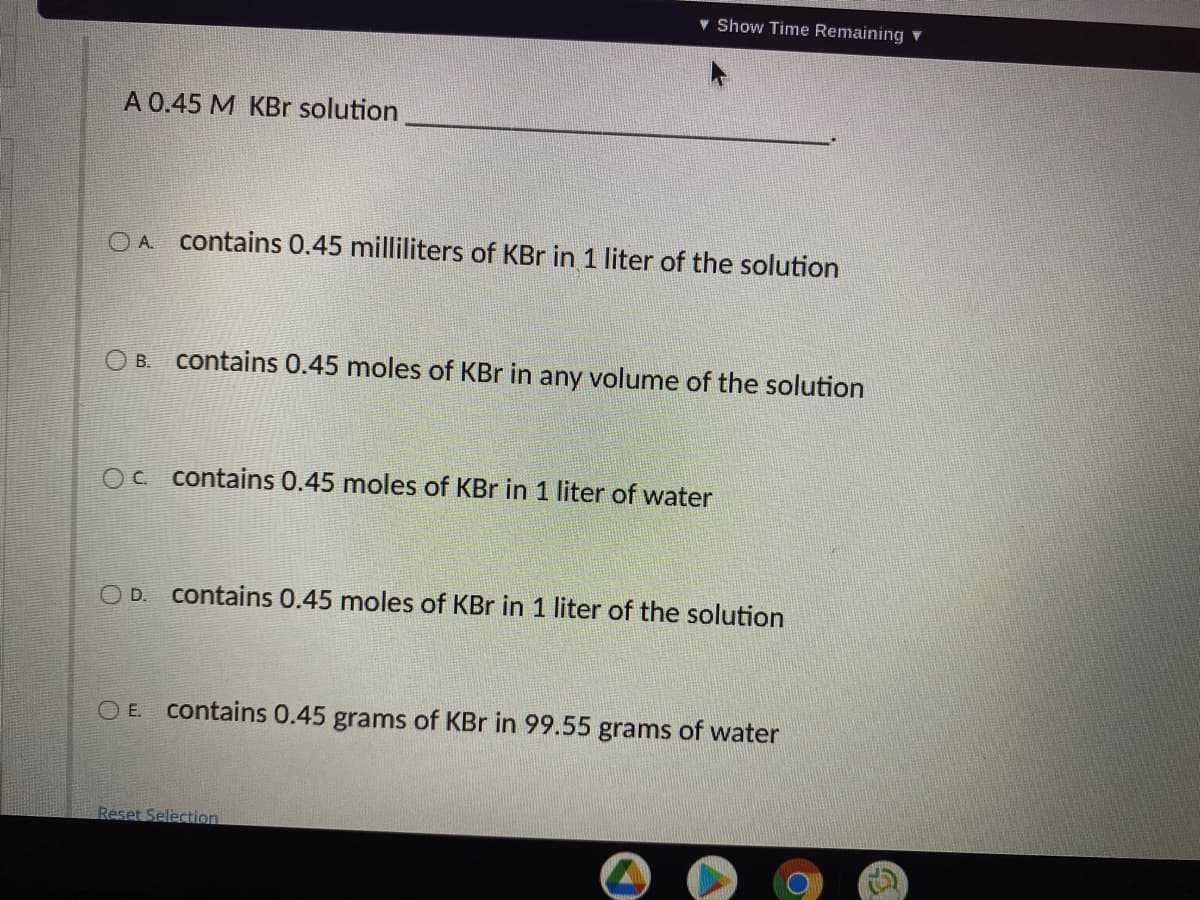 v Show Time Remaining v
A 0.45 M KBr solution
OA contains 0.45 milliliters of KBr in 1 liter of the solution
B.
contains 0.45 moles of KBr in any volume of the solution
Oc contains 0.45 moles of KBr in 1 liter of water
O D.
contains 0.45 moles of KBr in 1 liter of the solution
O E.
contains 0.45 grams of KBr in 99.55 grams of water
Reset Selection
