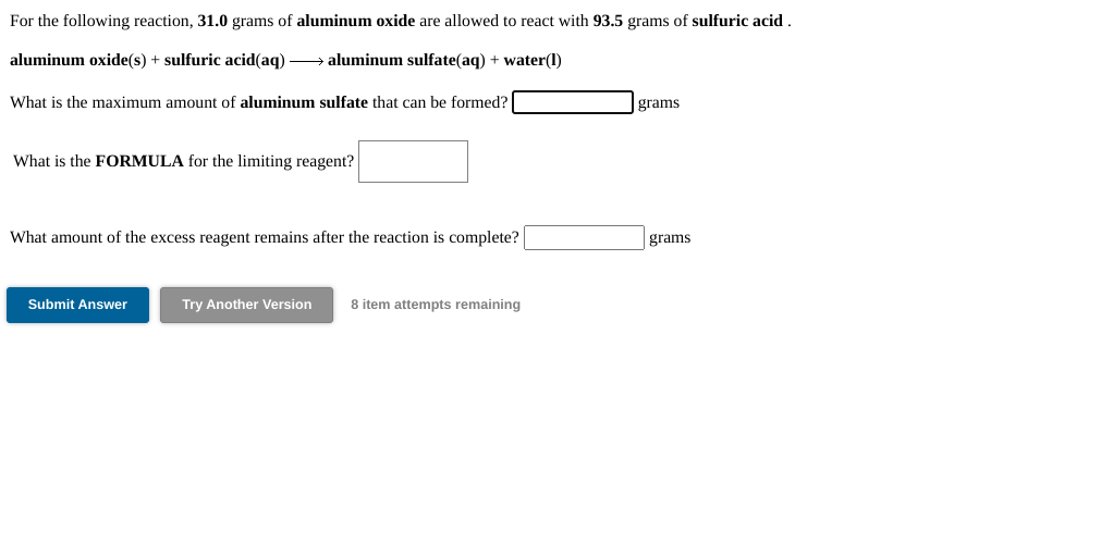 For the following reaction, 31.0 grams of aluminum oxide are allowed to react with 93.5 grams of sulfuric acid .
aluminum oxide(s) + sulfuric acid(aq) → aluminum sulfate(aq) + water(1)
What is the maximum amount of aluminum sulfate that can be formed?
grams
What is the FORMULA for the limiting reagent?
What amount of the excess reagent remains after the reaction is complete?
grams
Submit Answer
Try Another Version
8 item attempts remaining
