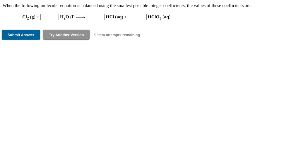 When the following molecular equation is balanced using the smallest possible integer coefficients, the values of these coefficients are:
Cl2 (g) +
H20 (1) –
HCI (aq) +
|HCIO3 (aq)
Submit Answer
Try Another Version
9 item attempts remaining
