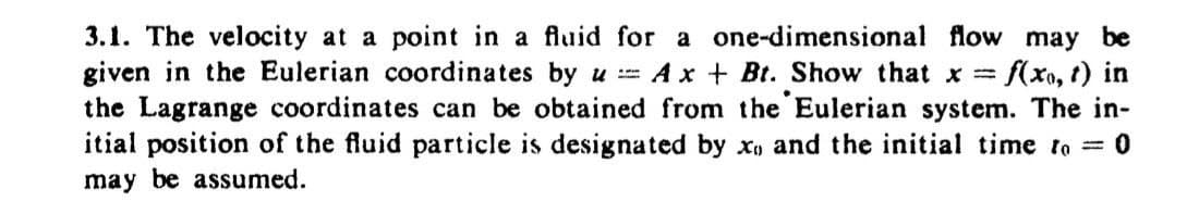 3.1. The velocity at a point in a fluid for a one-dimensional flow may be
given in the Eulerian coordinates by u == AxBt. Show that x = f(x, t) in
the Lagrange coordinates can be obtained from the Eulerian system. The in-
itial position of the fluid particle is designated by x) and the initial time to = 0
may be assumed.