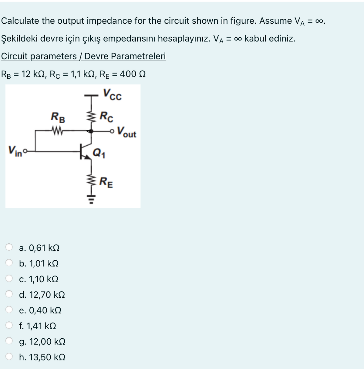 Calculate the output impedance for the circuit shown in figure. Assume VÀ = ∞.
Şekildeki devre için çıkış empedansını hesaplayınız. VA = ∞ kabul ediniz.
Circuit parameters / Devre Parametreleri
RB = 12 ΚΩ, Rc = 1,1 ΚΩ, RE = 400 Ω
Vinº
RB
W
a. 0,61 ΚΩ
b. 1,01 ΚΩ
c. 1,10 ΚΩ
d. 12,70 ΚΩ
e. 0,40 ΚΩ
f. 1,41 ΚΩ
g. 12,00 ΚΩ
h. 13,50 ΚΩ
J
Ка
www.
Vcc
Rc
- Vout
RE