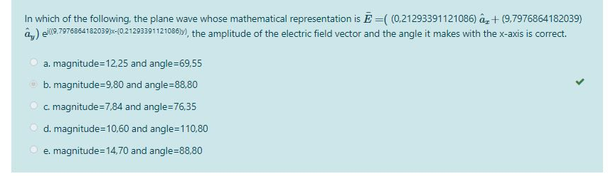 In which of the following, the plane wave whose mathematical representation is E=((0,21293391121086) a +(9.7976864182039)
ay) ((9.7976864182039)x-(0.21293391121086)y), the amplitude of the electric field vector and the angle it makes with the x-axis is correct.
a. magnitude=12,25 and angle=69,55
b. magnitude=9,80 and angle=88,80
c. magnitude=7,84 and angle=76,35
d. magnitude=10,60 and angle=110,80
e. magnitude=14,70 and angle=88,80