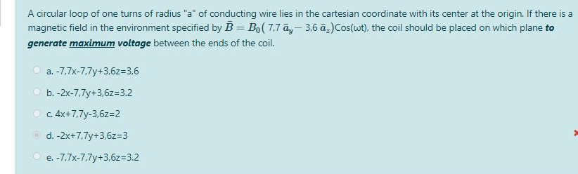 A circular loop of one turns of radius "a" of conducting wire lies in the cartesian coordinate with its center at the origin. If there is a
magnetic field in the environment specified by B = B₁ ( 7,7 āy - 3,6 ā₂) Cos(wt), the coil should be placed on which plane to
generate maximum voltage between the ends of the coil.
a. -7,7x-7,7y+3,6z=3,6
b. -2x-7,7y+3,6z=3.2
c. 4x+7,7y-3,6z=2
d. -2x+7,7y+3,6z=3
e. -7,7x-7,7y+3,6z=3.2