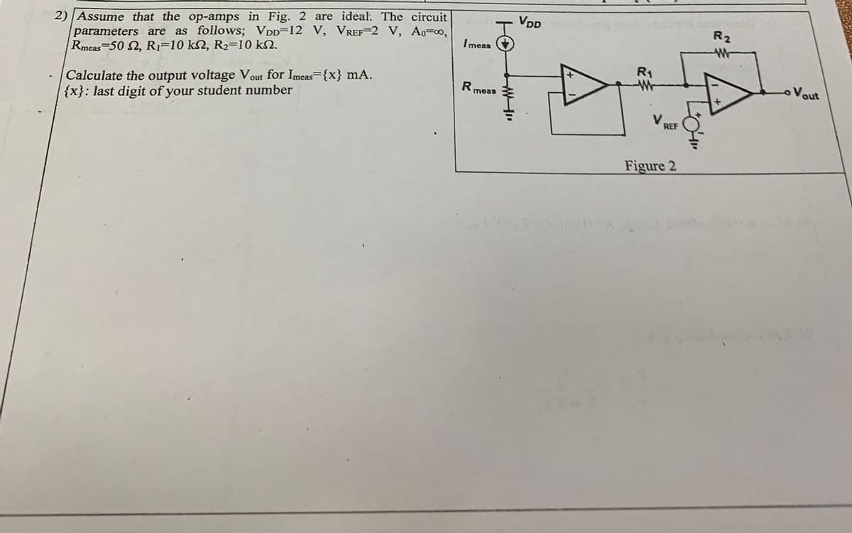2)| Assume that the op-amps in Fig. 2 are ideal. The circuit
parameters are as follows; VDD=12 V, VREF=2 V, Ao=0,
Rmeas 50 2, R1=10 kN, R2=10 kN.
VDD
R2
I meas
R1
Calculate the output voltage Vout for Imeas {x} mA.
{x}: last digit of your student number
R
meas
Vout
V.
REF
Figure 2

