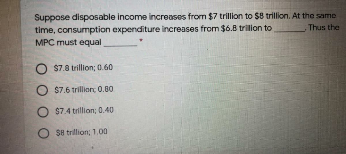 Suppose disposable income increases from $7 trillion to $8 trillion. At the same
time, consumption expenditure increases from $6.8 trillion to
MPC must equal
Thus the
O $7.8 trillion; 0.60
O $7.6 trillion; 0.80
O $7.4 trillion; 0.40
O $8 trillion; 1.00
