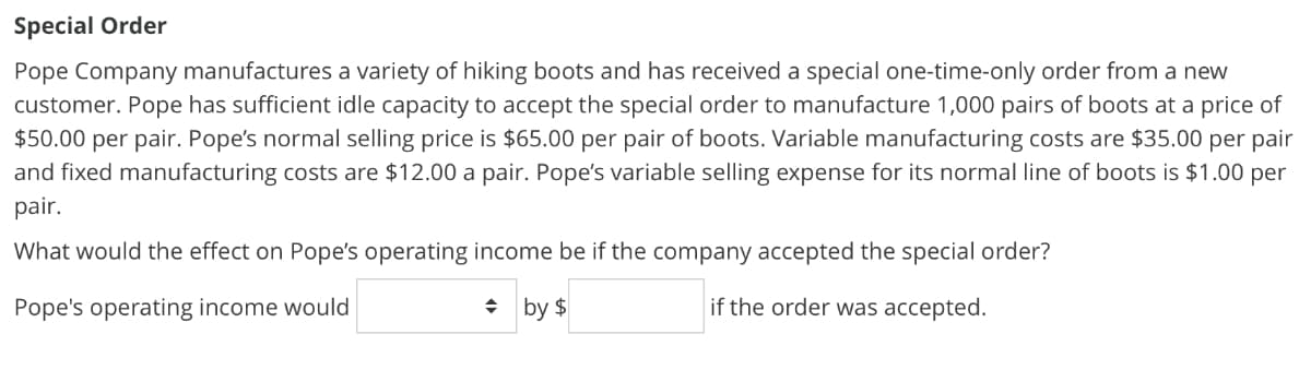 Special Order
Pope Company manufactures a variety of hiking boots and has received a special one-time-only order from a new
customer. Pope has sufficient idle capacity to accept the special order to manufacture 1,000 pairs of boots at a price of
$50.00 per pair. Pope's normal selling price is $65.00 per pair of boots. Variable manufacturing costs are $35.00 per pair
and fixed manufacturing costs are $12.00 a pair. Pope's variable selling expense for its normal line of boots is $1.00 per
pair.
What would the effect on Pope's operating income be if the company accepted the special order?
Pope's operating income would
◆ by $
if the order was accepted.