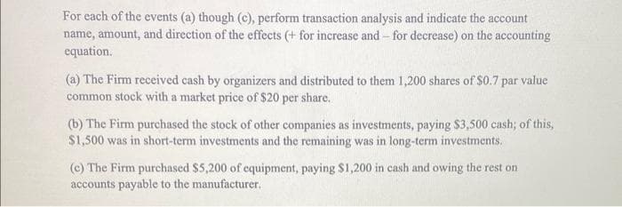 For each of the events (a) though (c), perform transaction analysis and indicate the account
name, amount, and direction of the effects (+ for increase and for decrease) on the accounting
equation.
(a) The Firm received cash by organizers and distributed to them 1,200 shares of $0.7 par value
common stock with a market price of $20 per share.
(b) The Firm purchased the stock of other companies as investments, paying $3,500 cash; of this,
$1,500 was in short-term investments and the remaining was in long-term investments.
(c) The Firm purchased $5,200 of equipment, paying $1,200 in cash and owing the rest on
accounts payable to the manufacturer.