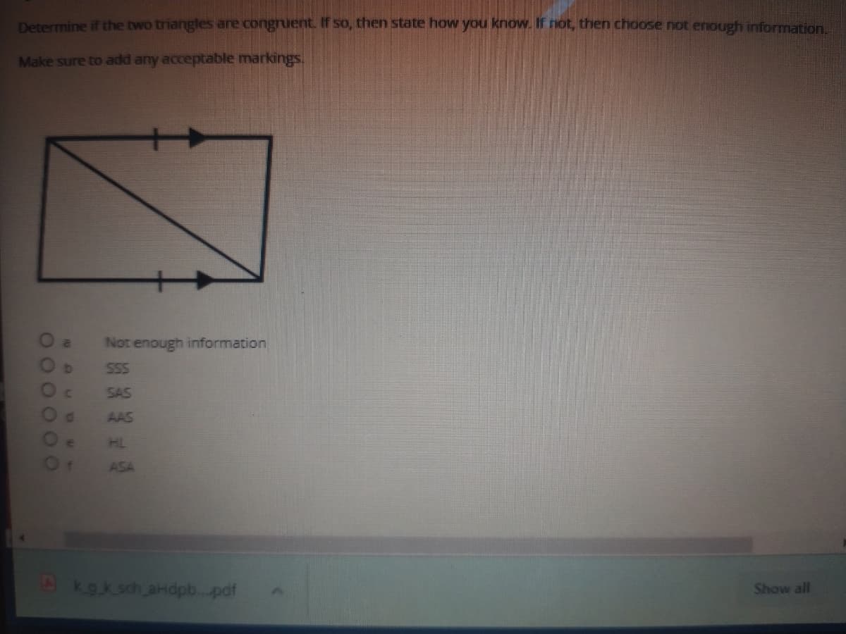 Determine if the two triangles anre congruent. If so, then state how you know. If ot, then choose not enough information,
Make sure to add any acceptable markings.
Not enough information
S55
SAS
d.
AAS
HL
ASA
kg.k sch aHdp.pdf
Show all
OOOO
