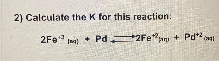 2) Calculate the K for this reaction:
2Fe*3
+ Pd 2Fe (aq)
+ Pd*2 (aq)
(aq)
