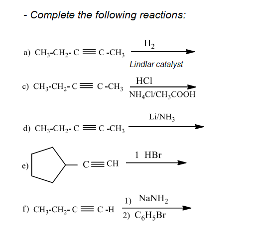 - Complete the following reactions:
H2
a) CH3-CH2- C= C -CH3
Lindlar catalyst
HCI
c) CH3-CH,- C= C-CH3
NH,CI/CH;COOH
Li/NH3
d) CH-CH2-C EС-CH;
1 HBr
C= CH
1) NaNH,
f) CH-CH--C С -Н
2) СH,Br
