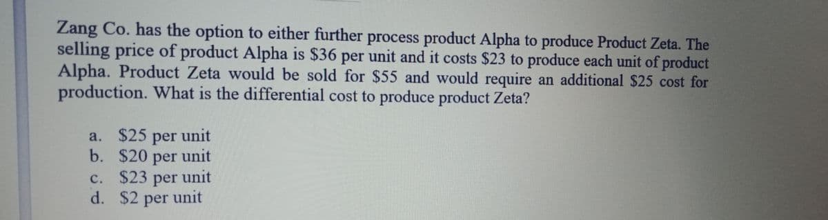 Zang Co. has the option to either further process product Alpha to produce Product Zeta. The
selling price of product Alpha is $36 per unit and it costs $23 to produce each unit of product
Alpha. Product Zeta would be sold for $55 and would require an additional $25 cost for
production. What is the differential cost to produce product Zeta?
a. $25 per unit
b. $20 per unit
unit
с.
$23
per
d. $2 per unit
