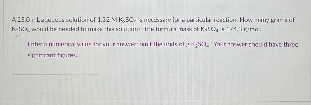 A 25.0 mL aqueous solution of 1.32 M K₂SO4 is necessary for a particular reaction. How many grams of
K₂SO4 would be needed to make this solution? The formula mass of K₂SO4 is 174.3 g/mol.
Enter a numerical value for your answer; omit the units of g K₂SO4. Your answer should have three
significant figures.