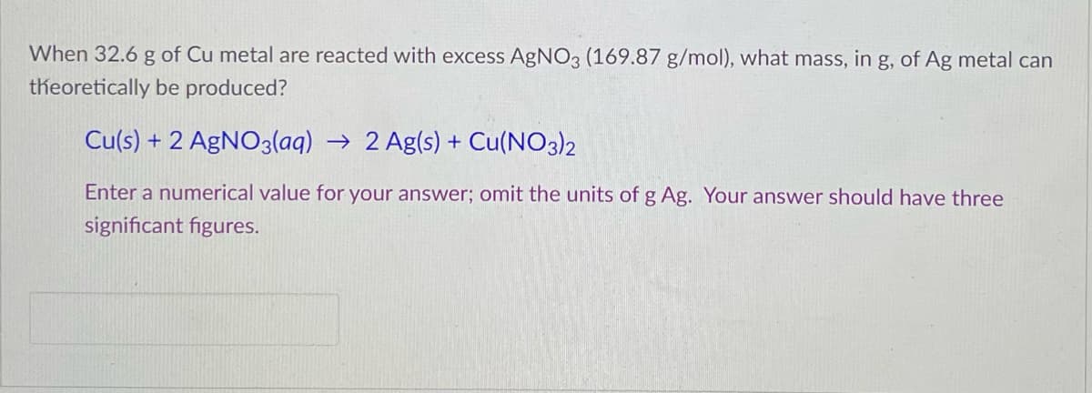 When 32.6 g of Cu metal are reacted with excess AgNO3 (169.87 g/mol), what mass, in g, of Ag metal can
theoretically be produced?
Cu(s) + 2 AgNO3(aq) → 2 Ag(s) + Cu(NO3)2
Enter a numerical value for your answer; omit the units of g Ag. Your answer should have three
significant figures.