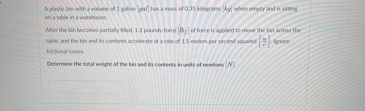 A plastic bin with a volume of 1 gallon [gal] has a mass of 0.35 kilograms [kg] when empty and is sitting
on a table in a warehouse.
After the bin becomes partially filled, 1.3 pounds-force [lb] of force is applied to move the bin across the
table, and the bin and its contents accelerate at a rate of 1.5 meters per second squared Ignore
frictional losses.
Determine the total weight of the bin and its contents in units of newtons [N].