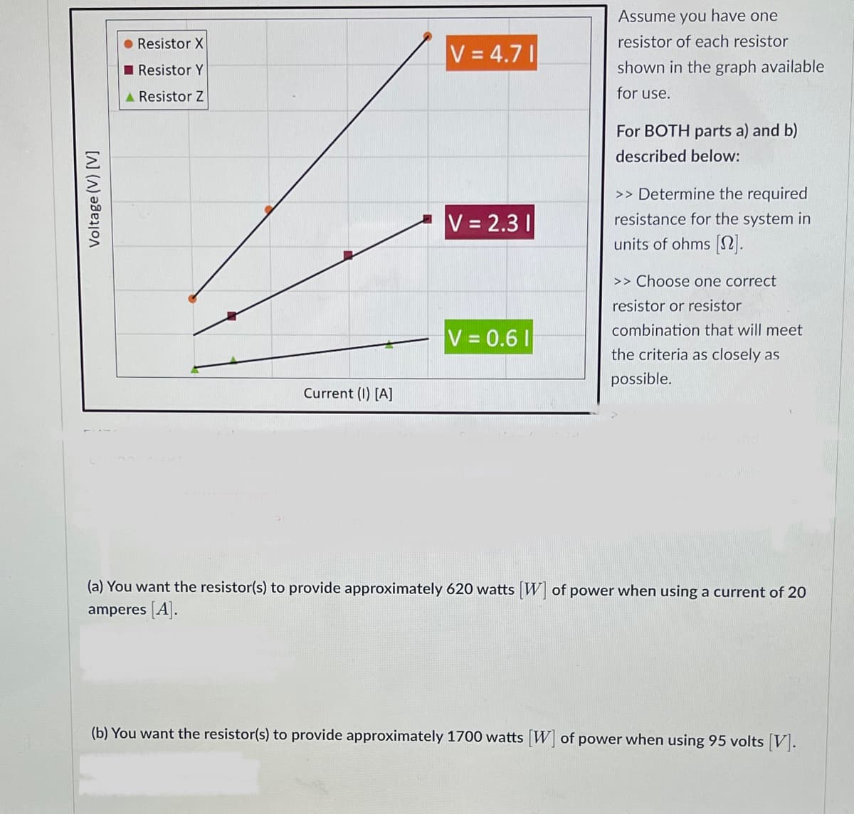 Voltage (V) [V]
● Resistor X
Resistor Y
A Resistor Z
Current (1) [A]
V=4.71
V = 2.31
V = 0.61
Assume you have one
resistor of each resistor
shown in the graph available
for use.
For BOTH parts a) and b)
described below:
>> Determine the required
resistance for the system in
units of ohms [2].
>> Choose one correct
resistor or resistor
combination that will meet
the criteria as closely as
possible.
(a) You want the resistor(s) to provide approximately 620 watts [W] of power when using a current of 20
amperes [A].
(b) You want the resistor(s) to provide approximately 1700 watts [W] of power when using 95 volts [V].