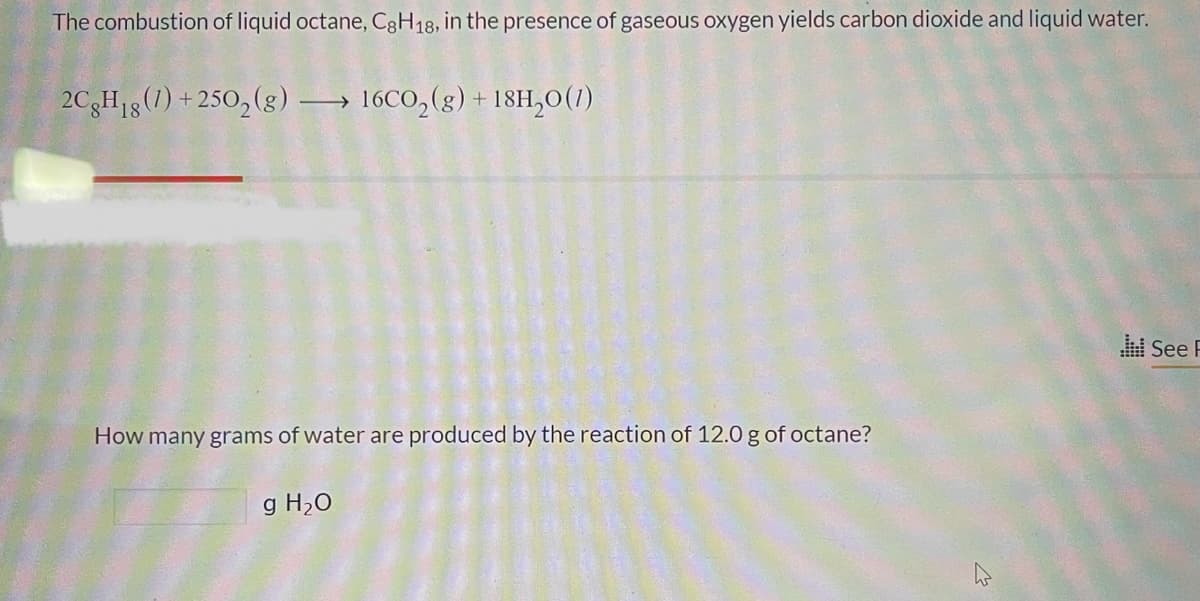 The combustion of liquid octane, C8H18, in the presence of gaseous oxygen yields carbon dioxide and liquid water.
2CgH₁8 (1) +250₂(g) →→→ 16CO₂(g) + 18H₂0 (1)
18
How many grams of water are produced by the reaction of 12.0 g of octane?
g H₂O
See F