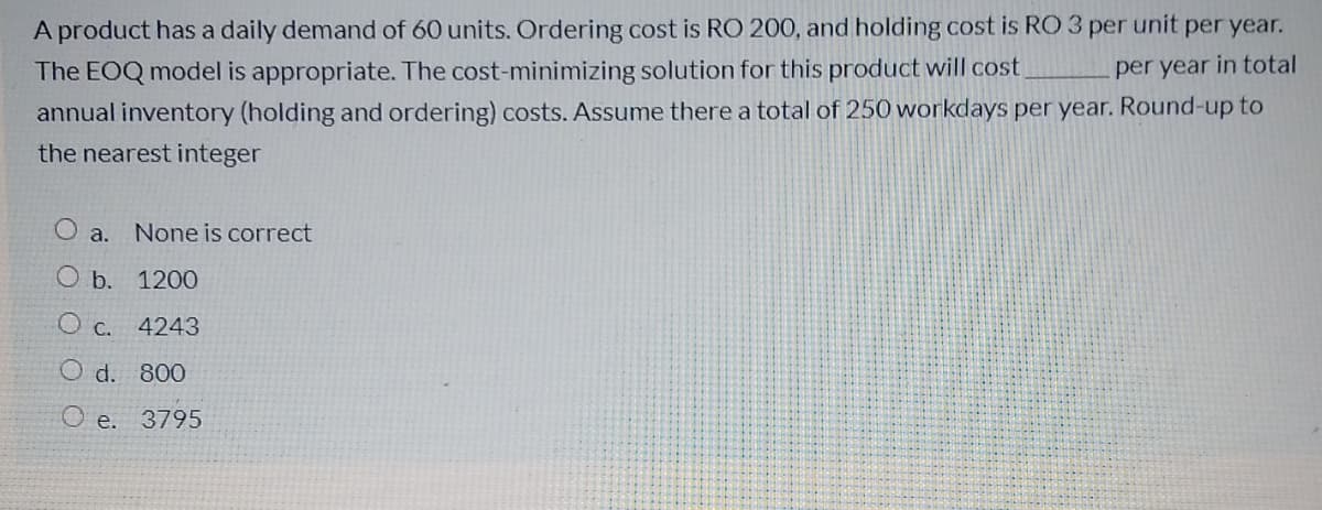 A product has a daily demand of 60 units. Ordering cost is RO 200, and holding cost is RO 3 per unit per year.
The EOQ model is appropriate. The cost-minimizing solution for this product will cost.
per year in total
annual inventory (holding and ordering) costs. Assume there a total of 250 workdays per year. Round-up to
the nearest integer
O a.
None is correct
O b.
1200
O c. 4243
O d. 800
O e. 3795

