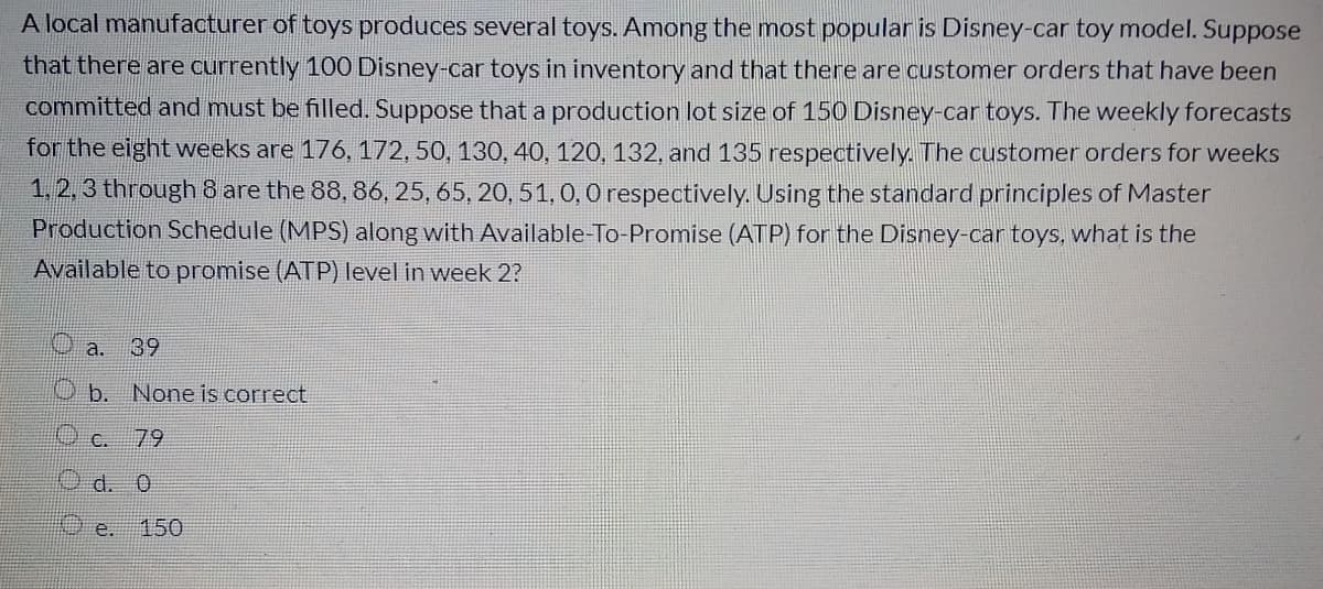 A local manufacturer of toys produces several toys. Among the most popular is Disney-car toy model. Suppose
that there are currently 100 Disney-car toys in inventory and that there are customer orders that have been
committed and must be filled. Suppose that a production lot size of 150 Disney-car toys. The weekly forecasts
for the eight weeks are 176, 172, 50, 130, 40, 120, 132, and 135 respectively. The customer orders for weeks
1. 2, 3 through 8 are the 88, 86, 25, 65, 20, 51, 0, O respectively. Using the standard principles of Master
Production Schedule (MPS) along with Available-To-Promise (ATP) for the Disney-car toys, what is the
Available to promise (ATP) level in week 2?
a.
39
b. None is correct
Oc. 79
d. 0
e.
150
