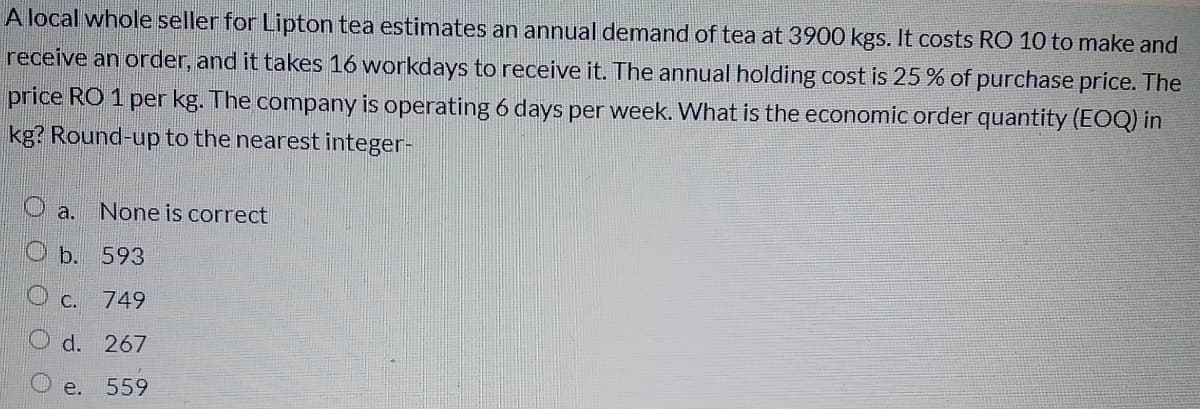 A local whole seller for Lipton tea estimates an annual demand of tea at 3900 kgs. It costs RO 10 to make and
receive an order, and it takes 16 workdays to receive it. The annual holding cost is 25 % of purchase price. The
price RO 1 per kg. The company is operating 6 days per week. What is the economic order quantity (EOQ) in
kg? Round-up to the nearest integer-
Oa.
None is correct
O b. 593
O c.
749
d. 267
e.
559
