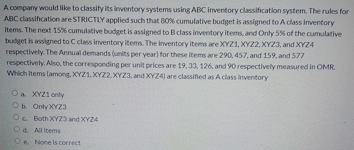 A company would like to classify its inventory systems using ABC inventory classification system. The rules for
ABC classification are STRICTLY applied such that 80% cumulative budget is assigned to A class inventory
items. The next 15% cumulative budget is assigned to B class inventory items, and Only 5% of the cumulative
budget is assigned to C class inventory items. The inventory items are XYZ1, XYZ2, XYZ3, and XYZ4
respectively. The Annual demands (units per year) for these items are 290, 457, and 159, and 577
respectively. Also, the corresponding per unit prices are 19, 33, 126, and 90 respectively measured in OMR.
Which items (among, XYZ1, XYZ2, XYZ3, and XYZ4) are classified as A class inventory
O a. XYZ1 only
O b. Only XYZ3
Both XYZ3 and XYZ4
d.
All items
O e. None is correct
