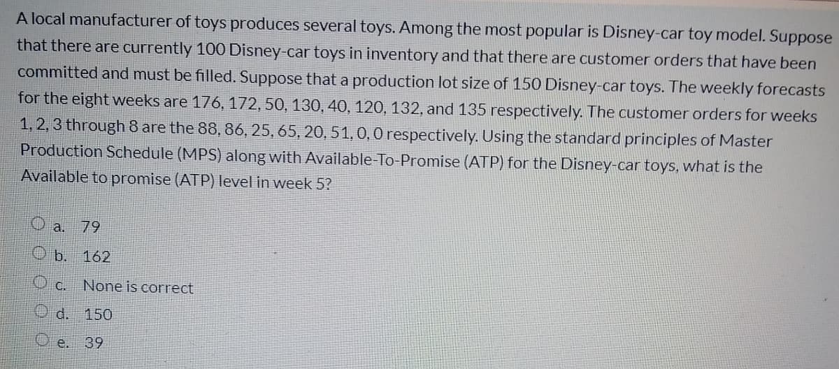 A local manufacturer of toys produces several toys. Among the most popular is Disney-car toy model. Suppose
that there are currently 100 Disney-car toys in inventory and that there are customer orders that have been
committed and must be filled. Suppose that a production lot size of 150 Disney-car toys. The weekly forecasts
for the eight weeks are 176, 172, 50, 130, 40, 120, 132, and 135 respectively. The customer orders for weeks
1, 2, 3 through 8 are the 88, 86, 25, 65, 20, 51,0,0 respectively. Using the standard principles of Master
Production Schedule (MPS) along with Available-To-Promise (ATP) for the Disney-car toys, what is the
Available to promise (ATP) level in week 5?
O a.
79
b.
162
O c. None is correct
O d. 150
O e. 39
