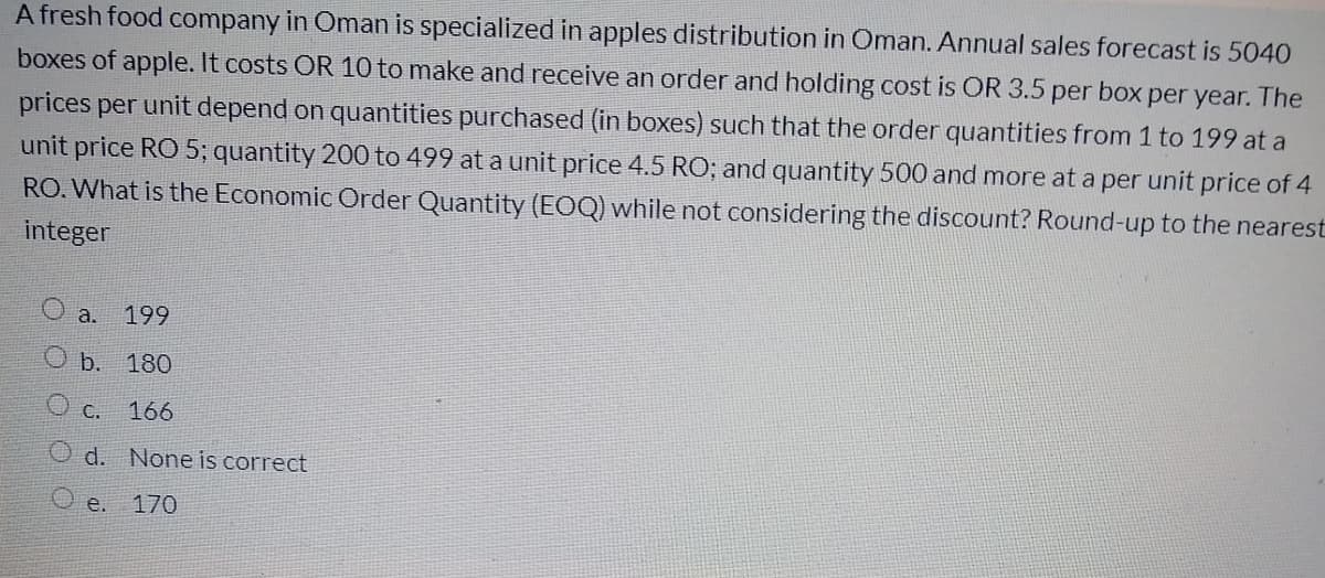 A fresh food company in Oman is specialized in apples distribution in Oman. Annual sales forecast is 5040
boxes of apple. It costs OR 10 to make and receive an order and holding cost is OR 3.5 per box per year. The
prices per unit depend on quantities purchased (in boxes) such that the order quantities from 1 to 199 at a
unit price RO 5; quantity 200 to 499 at a unit price 4.5 RO; and quantity 500 and more at a per unit price of 4
RO. What is the Economic Order Quantity (EOQ) while not considering the discount? Round-up to the nearest
integer
a. 199
O b. 180
O c.
166
O d. None is correct
O e. 170
