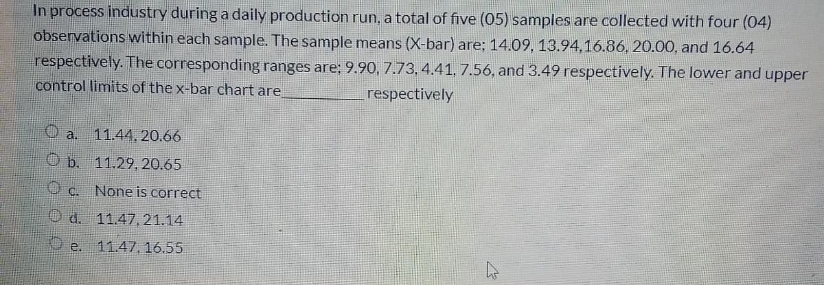 In process industry during a daily production run, a total of five (05) samples are collected with four (04)
observations within each sample. The sample means (X-bar) are; 14.09, 13.94,16.86, 20.00, and 16.64
respectively. The corresponding ranges are; 9.90, 7.73, 4.41, 7.56, and 3.49 respectively. The lower and upper
control limits of the x-bar chart are
respectively
O a. 11.44, 20.66
O b. 11.29, 20.65
C.
None is correct
Od.
11.47, 21.14
e.
11.47, 16.55
