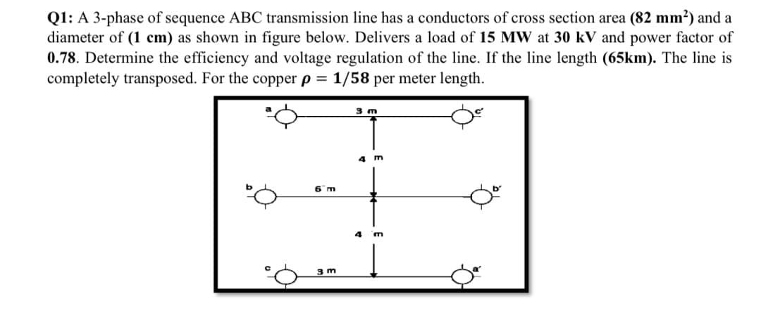 Q1: A 3-phase of sequence ABC transmission line has a conductors of cross section area (82 mm?) and a
diameter of (1 cm) as shown in figure below. Delivers a load of 15 MW at 30 kV and power factor of
0.78. Determine the efficiency and voltage regulation of the line. If the line length (65km). The line is
completely transposed. For the copper p =
1/58 per meter length.
3 m
4 m
6 m
4
3 m

