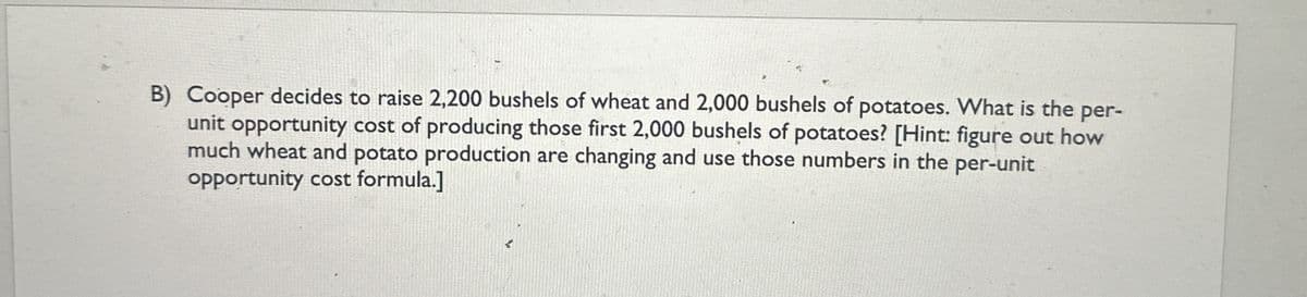 B) Cooper decides to raise 2,200 bushels of wheat and 2,000 bushels of potatoes. What is the per-
unit opportunity cost of producing those first 2,000 bushels of potatoes? [Hint: figure out how
much wheat and potato production are changing and use those numbers in the
opportunity cost formula.]
per-unit